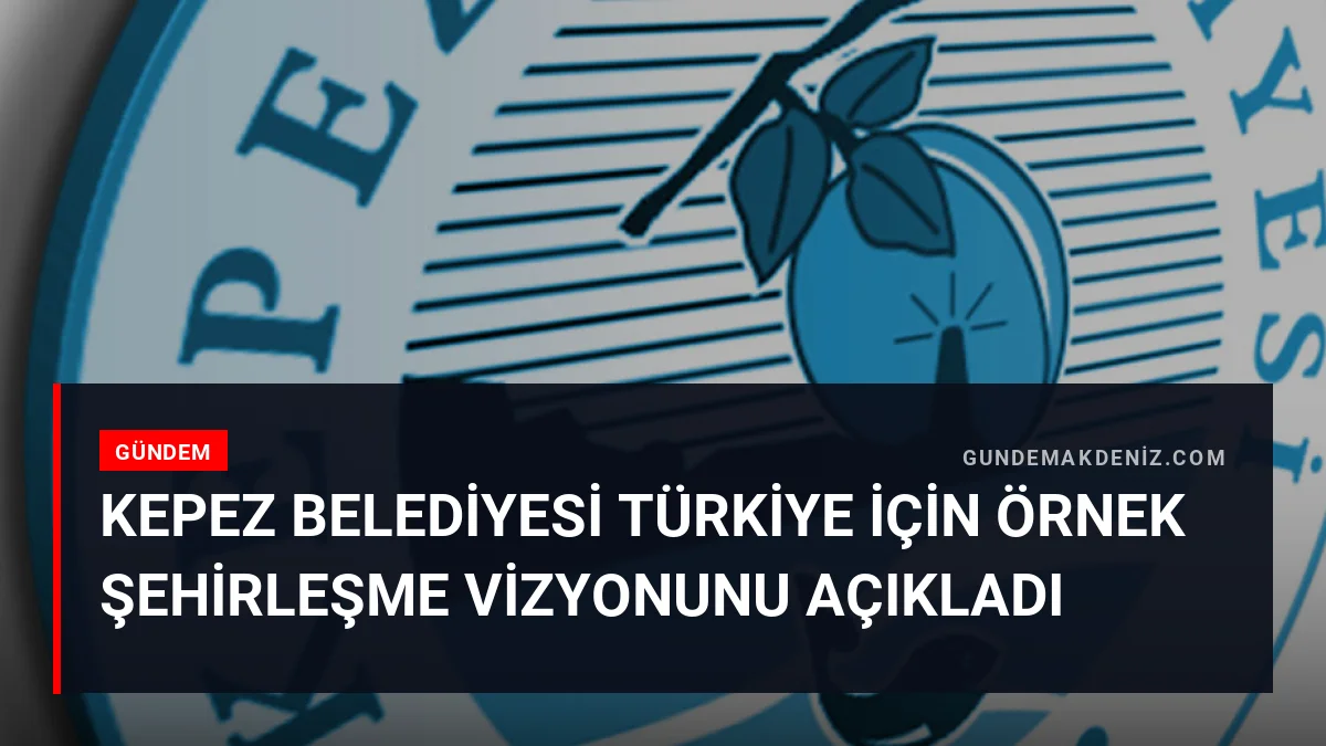 Kepez Belediyesi Türkiye İçin Örnek Şehirleşme Vizyonunu Açıkladı